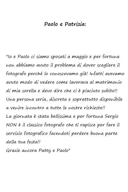 Paolo e Patrizia Io e Paolo ci siamo sposati a maggio e per fortuna non abbiamo avuto il problema di dover scegliere il fotografo perché lo conoscevamo già! Infatti avevamo avuto modo di vedere come lavorava al matrimonio di mia sorella e devo dire che ci è piaciuto subito!! Una persona seria, discreta e soprattutto disponibile a venire incontro a tutte le nostre richieste!! La giornata è stata bellissima e per fortuna Sergio NON è il classico fotografo che ti rapisce per fare il servizio fotografico facendoti perdere buona parte della tua festa!! Grazie ancora Patty e Paolo