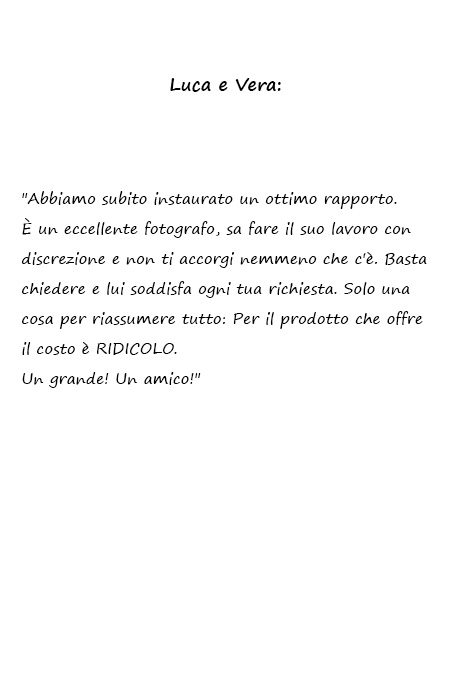 Luca e Vera Abbiamo subito instaurato un ottimo rapporto. È un eccellente fotografo, sa fare il suo lavoro con discrezione e non ti accorgi nemmeno che c'è. Basta chiedere e lui soddisfa ogni tua richiesta. Solo una cosa per riassumere tutto: Per il prodotto che offre il costo è RIDICOLO. Un grande! Un amico!