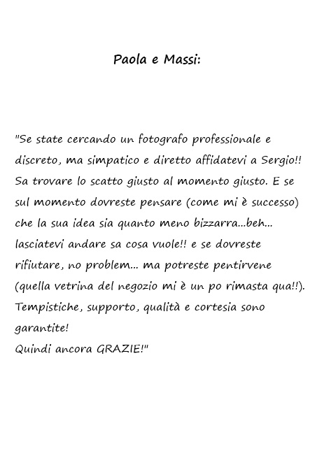 Paola e Massi Se state cercando un fotografo professionale e discreto, ma simpatico e diretto affidatevi a Sergio!! Sa trovare lo scatto giusto al momento giusto. E se sul momento dovreste pensare (come mi è successo) che la sua idea sia quanto meno bizzarra...beh...lasciatevi andare sa cosa vuole!! e se dovreste rifiutare, no problem... ma potreste pentirvene (quella vetrina del negozio mi è un po rimasta qua!!). Tempistiche, supporto, qualità e cortesia sono garantite! Quindi ancora GRAZIE!