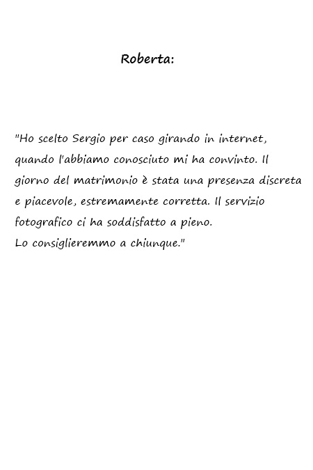 Ho scelto Sergio per caso girando in internet, quando l'abbiamo conosciuto mi ha convinto. Il giorno del matrimonio è stata una presenza discreta e piacevole, estremamente corretta. Il servizio fotografico ci ha soddisfatto a pieno. Lo consiglieremmo a chiunque.
