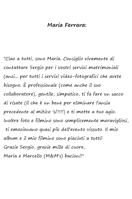 Maria e Marcello Ciao a tutti, sono Maria. Consiglio vivamente di contattare Sergio per i vostri servizi matrimoniali (anzi... per tutti i servizi video-fotografici che avete bisogno. È professionale (come anche il suo collaboratore), gentile, simpatico, ti fa fare un sacco di risate (il che è un bene per eliminare l'ansia precedente al mitico 'si'!!!!) e ti mette a tuo agio. Inoltre foto e filmino sono semplicemente meravigliosi, ti emozionano quasi più dell'evento vissuto. Il mio album e il mio filmino sono piaciuti a tutti! Grazie Sergio, grazie mille di cuore, Maria e Marcello (M&M's) bacioni!