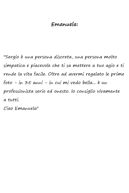 Emanuela Sergio è una persona discreta, una persona molto simpatica e piacevole che ti sa mettere a tuo agio e ti rende la vita facile. Oltre ad avermi regalato le prime foto - in 35 anni - in cui mi vedo bella... è un professionista serio ed onesto. lo consiglio vivamente a tutti. Ciao Emanuela