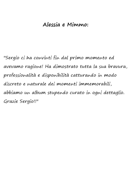 Alessia e Mimmo Sergio ci ha convinti fin dal primo momento ed avevamo ragione! Ha dimostrato tutta la sua bravura, professionalità e disponibilità catturando in modo discreto e naturale dei momenti immemorabili, abbiamo un album stupendo curato in ogni dettaglio. Grazie Sergio!!