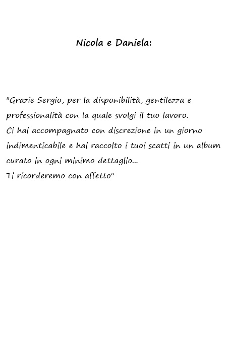 Daniela e Nicola Grazie Sergio, per la disponibilità, gentilezza e professionalità con la quale svolgi il tuo lavoro. Ci hai accompagnato con discrezione in un giorno indimenticabile e hai raccolto i tuoi scatti in un album curato in ogni minimo dettaglio... Ti ricorderemo con affetto