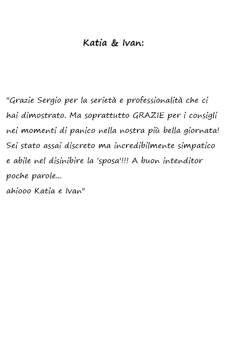 Katia e Ivan Grazie Sergio per la serietà e professionalità che ci hai dimostrato. Ma soprattutto GRAZIE per i consigli nei momenti di panico nella nostra più bella giornata! Sei stato assai discreto ma incredibilmente simpatico e abile nel disinibire la 'sposa'!!! A buon intenditor poche parole... ahiooo Katia e Ivan
