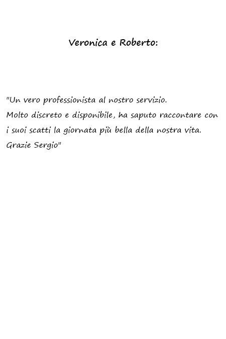 Veronica e Roberto Un vero professionista al nostro servizio. Molto discreto e disponibile, ha saputo raccontare con i suoi scatti la giornata più bella della nostra vita. Grazie Sergio