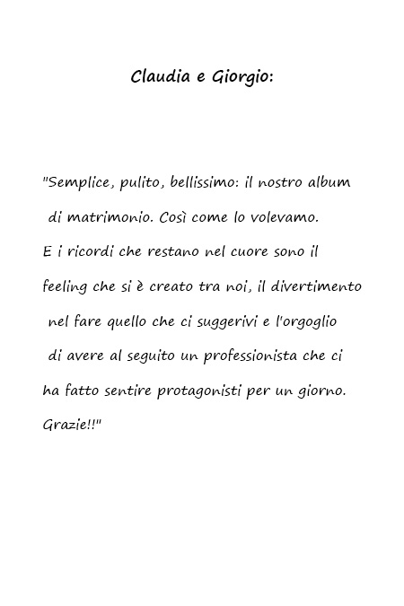 Claudia e Giorgio Semplice, pulito, bellissimo: il nostro album di matrimonio. Così come lo volevamo. E i ricordi che restano nel cuore sono il feeling che si è creato tra noi, il divertimento nel fare quello che ci suggerivi e l'orgoglio di avere al seguito un professionista che ci ha fatto sentire protagonisti per un giorno. Grazie