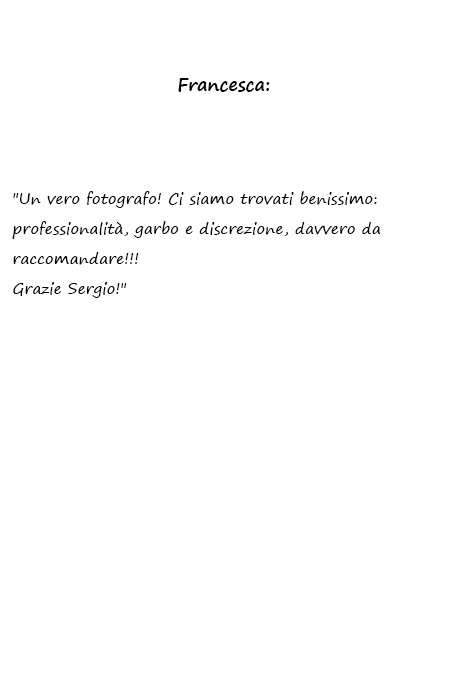 Francesca Un vero fotografo! Ci siamo trovati benissimo: professionalità, garbo e discrezione, davvero da raccomandare!!! Grazie Sergio!