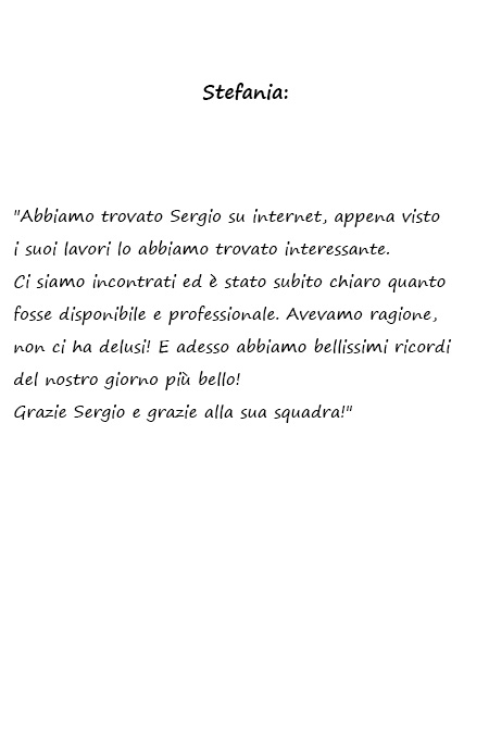 Stefania Abbiamo trovato Sergio su internet, appena visto i suoi lavori lo abbiamo trovato interessante. Ci siamo incontrati ed è stato subito chiaro quanto fosse disponibile e professionale. Avevamo ragione, non ci ha delusi! E adesso abbiamo bellissimi ricordi del nostro giorno più bello! Grazie Sergio e grazie alla sua squadra!