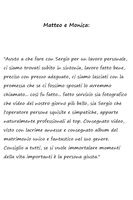 Matteo e Monica Avuto a che fare con Sergio per un lavoro personale, ci siamo trovati subito in sintonia, lavoro fatto bene, preciso con prezzo adeguato, ci siamo lasciati con la promessa che se ci fossimo sposati lo avremmo chiamato... così fu fatto... fatto servizio sia fotografico che video del nostro giorno più bello, sia Sergio che l'operatore persone squisite e simpatiche, apparte naturalmente professionali al top. Consegnato video, visto con lacrime annesse e consegnato album del matrimonio unico e fantastico nel suo genere. Consiglio a tutti, se si vuole immortalare momenti della vita importanti è la persona giusta.
