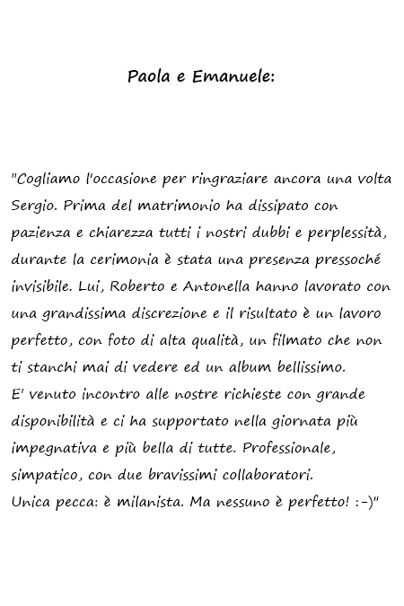 Paola ed Emanuele Cogliamo l'occasione per ringraziare ancora una volta Sergio. Prima del matrimonio ha dissipato con pazienza e chiarezza tutti i nostri dubbi e perplessità, durante la cerimonia è stata una presenza pressoché invisibile. Lui, Roberto e Antonella hanno lavorato con una grandissima discrezione e il risultato è un lavoro perfetto, con foto di alta qualità, un filmato che non ti stanchi mai di vedere ed un album bellissimo. E' venuto incontro alle nostre richieste con grande disponibilità e ci ha supportato nella giornata più impegnativa e più bella di tutte. Professionale, simpatico, con due bravissimi collaboratori. Unica pecca: è milanista. Ma nessuno è perfetto! :-)