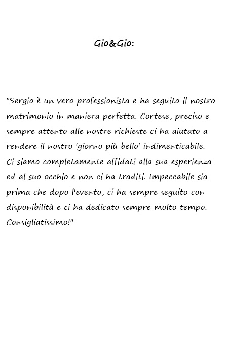 Gio & Gio Sergio è un vero professionista e ha seguito il nostro matrimonio in maniera perfetta. Cortese, preciso e sempre attento alle nostre richieste ci ha aiutato a rendere il nostro 'giorno più bello' indimenticabile. Ci siamo completamente affidati alla sua esperienza ed al suo occhio e non ci ha traditi. Impeccabile sia prima che dopo l'evento, ci ha sempre seguito con disponibilità e ci ha dedicato sempre molto tempo. Consigliatissimo!