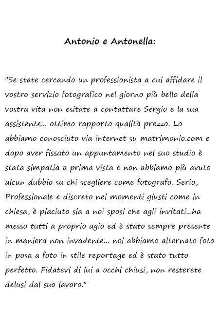 Antonio e Antonella Se state cercando un professionista a cui affidare il vostro servizio fotografico nel giorno più bello della vostra vita non esitate a contattare Sergio e la sua assistente... ottimo rapporto qualità prezzo. Lo abbiamo conosciuto via internet su matrimonio.com e dopo aver fissato un appuntamento nel suo studio è stata simpatia a prima vista e non abbiamo più avuto alcun dubbio su chi scegliere come fotografo. Serio, Professionale e discreto nei momenti giusti come in chiesa, è piaciuto sia a noi sposi che agli invitati...ha messo tutti a proprio agio ed è stato sempre presente in maniera non invadente... noi abbiamo alternato foto in posa a foto in stile reportage ed è stato tutto perfetto. Fidatevi di lui a occhi chiusi, non resterete delusi dal suo lavoro.