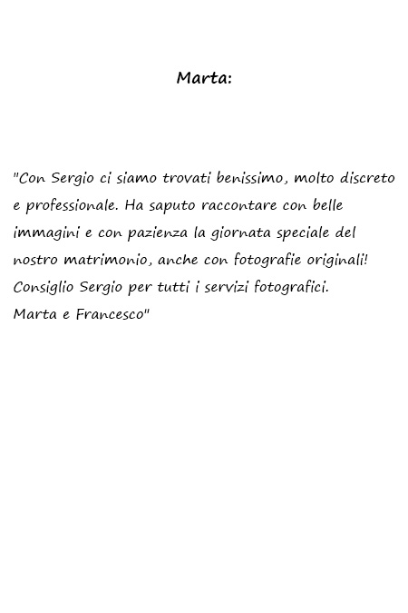 Marta e Francesco Con Sergio ci siamo trovati benissimo, molto discreto e professionale. Ha saputo raccontare con belle immagini e con pazienza la giornata speciale del nostro matrimonio, anche con fotografie originali! Consiglio Sergio per tutti i servizi fotografici. Marta e Francesco