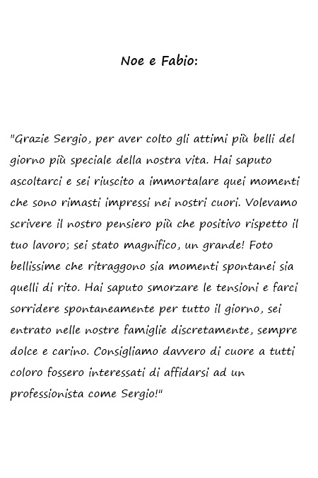 Noe e Fabio Grazie Sergio, per aver colto gli attimi più belli del giorno più speciale della nostra vita. Hai saputo ascoltarci e sei riuscito a immortalare quei momenti che sono rimasti impressi nei nostri cuori. Volevamo scrivere il nostro pensiero più che positivo rispetto il tuo lavoro; sei stato magnifico, un grande! Foto bellissime che ritraggono sia momenti spontanei sia quelli di rito. Hai saputo smorzare le tensioni e farci sorridere spontaneamente per tutto il giorno, sei entrato nelle nostre famiglie discretamente, sempre dolce e carino. Consigliamo davvero di cuore a tutti coloro fossero interessati di affidarsi ad un professionista come Sergio!