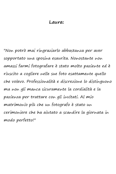 Laura Non potrò mai ringraziarlo abbastanza per aver sopportato una sposina esaurita. Nonostante non amassi farmi fotografare è stato molto paziente ed è riuscito a cogliere nelle sue foto esattamente quello che volevo. Professionalità e discrezione lo distinguono ma non gli manca sicuramente la cordialità e la pazienza per trattare con gli invitati. Al mio matrimonio più che un fotografo è stato un cerimoniere che ha aiutato a scandire la giornata in modo perfetto!