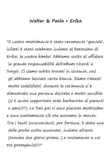 Walter & Paola + Erika Il nostro matrimonio è stato veramente 'speciale', infatti è stato celebrato insieme al battesimo di Erika, la nostra bimba! Abbiamo scelto di affidare la grande responsabilità dell'album ricordi a Sergio. Ci siamo subito trovati in sintonia, così gli abbiamo lasciato carta bianca. Siamo rimasti molto soddisfatti: durante la cerimonia si è dimostrato una persona discreta e molto sensibile (si è anche sopportato orde barbariche di parenti e amici!!!). Le foto poi ci sono piaciute moltissimo e sono esattamente ciò che avevamo in mente. Tra i tanti inconvenienti, per fortuna, è stata una delle poche scelte azzeccate, insieme all'auto (trovata due giorni prima...) e ovviamente a noi tre protagonisti!!!