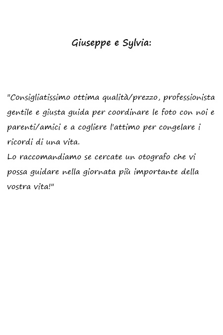 Sylvia e Giuseppe Consigliatissimo ottima qualità/prezzo, professionista gentile e giusta guida per coordinare le foto con noi e parenti/amici e a cogliere l'attimo per congelare i ricordi di una vita. Lo raccomandiamo se cercate un fotografo che vi possa guidare nella giornata più importante della vostra vita!