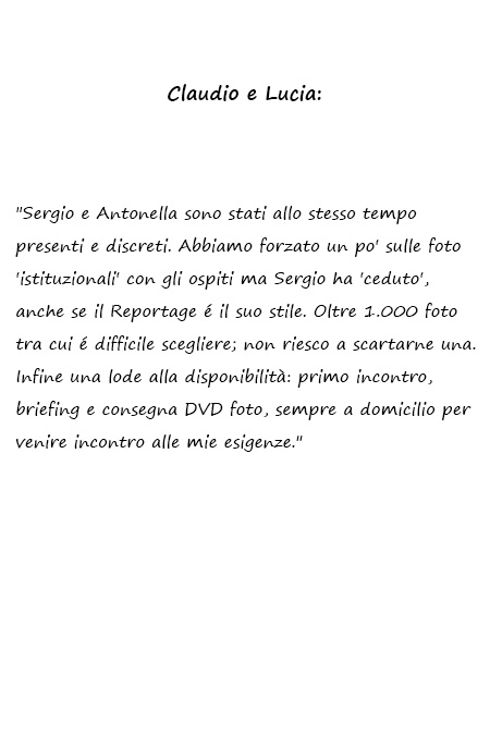 Sergio e Antonella sono stati allo stesso tempo presenti e discreti. Abbiamo forzato un po' sulle foto 'istituzionali' con gli ospiti ma Sergio ha 'ceduto', anche se il Reportage é il suo stile. Oltre 1.000 foto tra cui é difficile scegliere; non riesco a scartarne una. Infine una lode alla disponibilità: primo incontro, briefing e consegna DVD foto, sempre a domicilio per venire incontro alle mie esigenze.