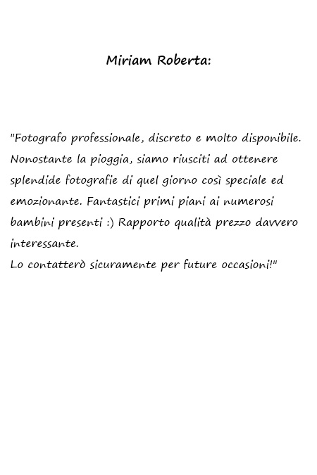 Miriam Roberta Fotografo professionale, discreto e molto disponibile. Nonostante la pioggia, siamo riusciti ad ottenere splendide fotografie di quel giorno così speciale ed emozionante. Fantastici primi piani ai numerosi bambini presenti :) Rapporto qualità prezzo davvero interessante. Lo contatterò sicuramente per future occasioni!