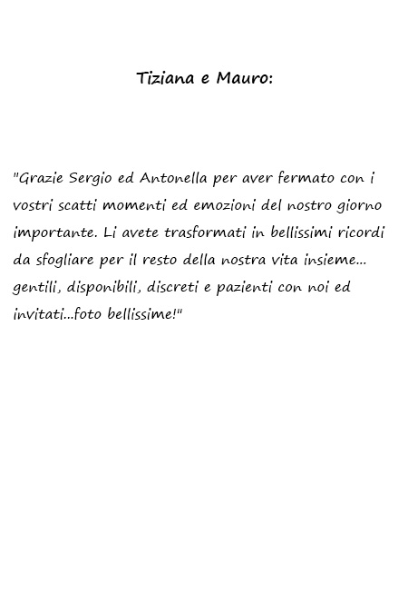 Tiziana e Mauro Grazie Sergio ed Antonella per aver fermato con i vostri scatti momenti ed emozioni del nostro giorno importante. Li avete trasformati in bellissimi ricordi da sfogliare per il resto della nostra vita insieme...gentili, disponibili, discreti e pazienti con noi ed invitati...foto bellissime!