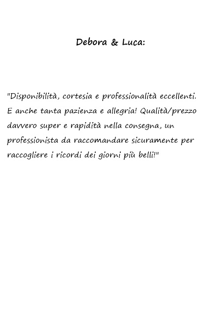 Debora e Luca Disponibilità, cortesia e professionalità eccellenti. E anche tanta pazienza e allegria! Qualità/prezzo davvero super e rapidità nella consegna, un professionista da raccomandare sicuramente per raccogliere i ricordi dei giorni più belli!