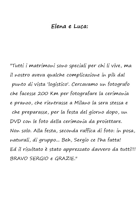 Elena e Luca Tutti i matrimoni sono speciali per chi li vive, ma il nostro aveva qualche complicazione in più dal punto di vista 'logistico'. Cercavamo un fotografo che facesse 200 Km per fotografare la cerimonia e pranzo, che rientrasse a Milano la sera stessa e che preparasse, per la festa del giorno dopo, un DVD con le foto della cerimonia da proiettare. Non solo. Alla festa, seconda raffica di foto: in posa, naturali, di gruppo... Beh, Sergio ce l'ha fatta! Ed il risultato è stato apprezzato davvero da tutti!!! BRAVO SERGIO e GRAZIE.