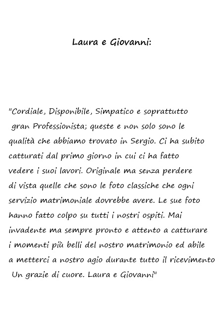 Laura e Giovanni Cordiale, Disponibile, Simpatico e soprattutto gran Professionista; queste e non solo sono le qualità che abbiamo trovato in Sergio. Ci ha subito catturati dal primo giorno in cui ci ha fatto vedere i suoi lavori. Originale ma senza perdere di vista quelle che sono le foto classiche che ogni servizio matrimoniale dovrebbe avere. Le sue foto hanno fatto colpo su tutti i nostri ospiti. Mai invadente ma sempre pronto e attento a catturare i momenti più belli del nostro matrimonio ed abile a metterci a nostro agio durante tutto il ricevimento. Un grazie di cuore. Laura e Giovanni