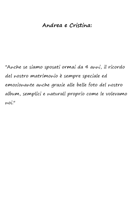 Andrea e Cristina Anche se siamo sposati ormai da 4 anni, il ricordo del nostro matrimonio è sempre speciale ed emozionante anche grazie alle belle foto del nostro album, semplici e naturali proprio come le volevamo noi.