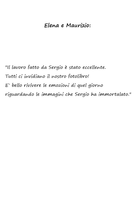 Elena e Maurizio Il lavoro fatto da Sergio è stato eccellente. Tutti ci invidiano il nostro fotolibro! E` bello rivivere le emozioni di quel giorno riguardando le immagini che Sergio ha immortalato.