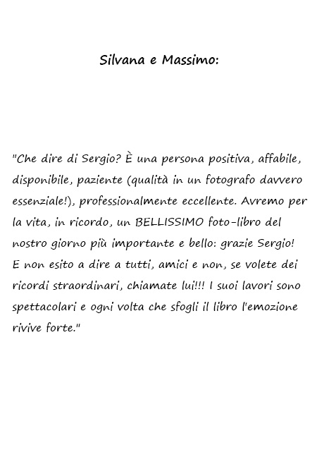 Silvana e Massimo Che dire di Sergio? È una persona positiva, affabile, disponibile, paziente (qualità in un fotografo davvero essenziale!), professionalmente eccellente. Avremo per la vita, in ricordo, un BELLISSIMO foto-libro del nostro giorno più importante e bello: grazie Sergio! E non esito a dire a tutti, amici e non, se volete dei ricordi straordinari, chiamate lui!!! I suoi lavori sono spettacolari e ogni volta che sfogli il libro l'emozione rivive forte.