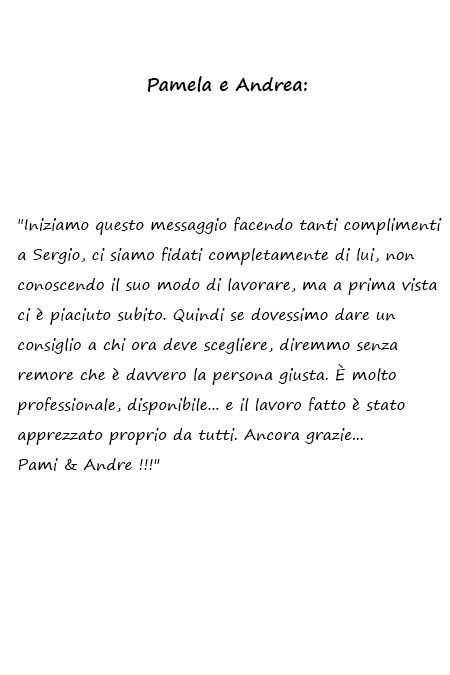 Iniziamo questo messaggio facendo tanti complimenti a Sergio, ci siamo fidati completamente di lui, non conoscendo il suo modo di lavorare, ma a prima vista ci è piaciuto subito. Quindi se dovessimo dare un consiglio a chi ora deve scegliere, diremmo senza remore che è davvero la persona giusta. È molto professionale, disponibile... e il lavoro fatto è stato apprezzato proprio da tutti. Ancora grazie... Pami & Andre !!!